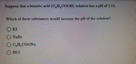 Suppose that a benzoic acid (C,H,COOH) solution has a pH of 3.15. Which of these substances would increase the pH of the solu