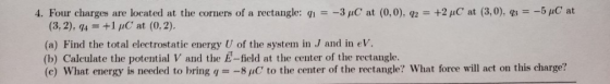 4. Four charges are located at the corners of a rectangle: qi -3pC at (0,0), q2 +2 μC at (3,0), g,- 5pC at (3, 2), q4+1 C at (0,2) (a) Find the total electrostatic energy U of the system in J and in eV. (b) Calculate the potential V and the E-field at the center of the rectangle. (c) What energy is needed to bring q8 C to the center of the rectangle? What force will act on this charge?
