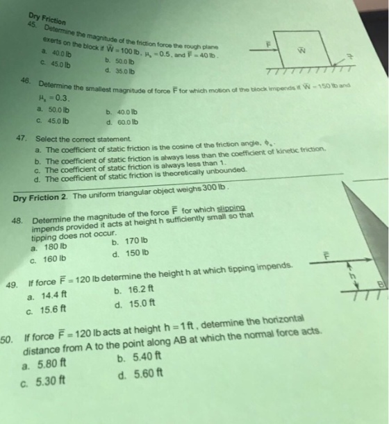 45. the magnitude of the friction force the rough plane exerts on the block if W-100 lb. H -0.5, and F-40tb a. 40.0lb b. 50.0 lb d. 35.0 lb ?. 450 lb 46. Determine the smallest magnitude of force F for which motion ot the block impendsit W- 150 tb and 4, -0.3 a. 50.0 Ib ?. 45.0 lb b. 40.0 lb d. 60.0 lb 47. Select the correct statement. a. The coefficient of static friction is the cosine of the friction angle. b. The coefficient of static friction is always less than the coefficient of kinetic friction. c. The coefficient of static friction is always less than 1 d. The coefficient of static friction is theoretically unbounded. Dry Friction 2. The uniform triangular object weighs 300 lb. 48. Determine the magnitude of the force F for which slipping impends provided it acts at height h sufficiently small so that tipping does not occur. a. 180 Ib c. 160 lb b. 170 lb d. 150 lb 49. If force F-120 lb determine the height h at which tipping impends b. 16.2 ft d. 15.0 ft a. 14.4 ft c. 15.6 ft 50. If force F 120 lb acts at height h-1ft, detemine the horizontal distance from A to the point along AB at which the normal force acts. a. 5.80 ft c. 5.30 ft b. 5.40 ft d. 5.60 ft