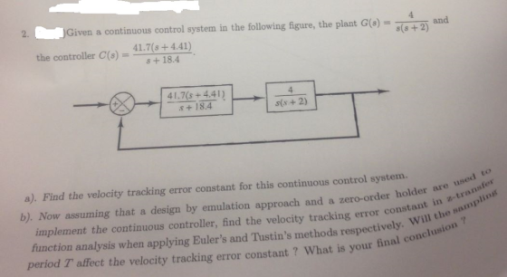 2. Given a continuous control system in the following figure, the plant G(o)d the controller C(s)-41.7(s +4.41) s +18.4 8(s +2) and AX41.7s+4.41) s(s+2) a). Find the velocity tracking error constant for this continuous control system. b). Now assuming that a design by emulation approach and a zero-order holde implement the continuous controlle, find the velocity tracking error conste function analysis when applying Eulers and Tustins methods respectively period T affect the velocity tracking error constant ? What is your final are used to nt in -transfer lin Will the samp your final conclusion