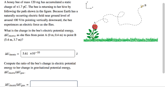 A honey bee of mass 120 mg has accumulated a static charge of +1.7 pC. The bee is returning to her hive by following the path shown in the figure. Because Earth has a naturally occurring electric field near ground level of around 100 V/m pointing vertically downward, the bee experiences an electric force as she flies What is the change in the bees electric potential energy, AUelectric, as she flies from point A (0 m, 0.4 m) to point B (5.4 m, 3.7 m)? Δυ.lectric-I 5.61 x10-10 Compute the ratio of the bees change in electric potential energy to her change in gravitational potential energy, Δυ electri/1Ugrav . AUelectridAUgrav