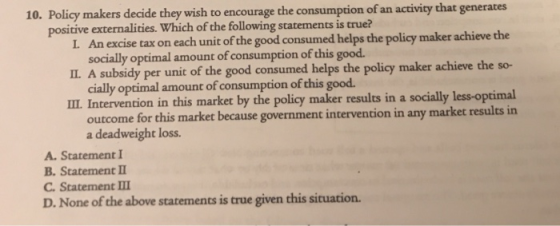 10. Policy makers decide they wish to encourage the consumption of an activity that generates I. An excise tax on each unit of the good consumed helps the policy maker achieve the IL. A subsidy per unit of the good consumed helps the policy maker achieve the so- I. Intervention in this market by the policy maker results in a socially less-optimal positive externalities. Which of the following statements is true? socially optimal amount of consumption of this good. cially optimal amount of consumption of this good. outcome for this market because government intervention in any market results in a deadweight loss. A. Statement I B. Statement C. Statement D. None of the above statements is true given this situation.