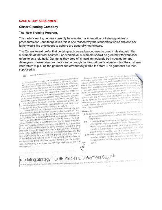 CASE STUDY ASSIGNMENT Carter Cleaning Company The New Training Program The carter cleaning centers currently have no formal orientation or training policies or procedures and Jennifer believes this is one reason why the standard to which she and her father would like employees to adhere are generally not followed The Carters would prefer that certain practices and procedures be used in dealing with the customers at the front counter. For example all customers should be greeted with what Jack refers to as a big hello Garments they drop off should immediately be inspected for any damage or unusual stain so there can be brought to the customers attention, lest the customer later return to pick up the garment and erroneously blame the store. The garments are then supposed to 302 PART 3TRAINING N be placed together in a nylón sack immediately to separate them from other customers garments. There are other matters that could be covered during orienta also has to be carefully wiritten, and training, says Jennifer. These include company policy regarding pa lateness and abserices, health benefits (there re nohe, oth with the custömers name and te ephorie number änd the date c noted oh all copies, The conte perso is also supposed to take the than opportunit terproofing, or simply notify the customer that Now that. people are a clean and safe work area, personal appearance and cleanliness, tima doing their spring cleaning, were having a spocial on drapery cleaning sheets, personal telephone calls, and personal e-mal all this month.: Finally, as the customer leaves, the counter person is ), substance abuse, eating or smoking on ty to try to sell the customer additional services such as wa- the job (both forbidden), and general matters like the maintenance lennifer believes that implementing orientation and training pro. supposed to make a courteous comment lise Have a nice day. Each grams would help to ensure that emplayees know how to do thei of the other jobs in the stores pressing, cleaning and spotting, and jobs the right way. And she and her father further believe that t is o so forthsimilarly.contain certain steps-procedures, and, most impor wemployees understand the right way to do their jobs that there taritly, standards the Certers would prefer to see upheld is any hope their jobs will be accomplished the way the Carters want: 8-21. Specificaly, what should the Carters cover in their new em- 8-22. In the HR management course Jennifer took, the book sug- The company fas had problems, Jennifer fees, because of a lack em to be accomplished. of adeguate employee training and orientation, For example, wo new emplayees became very upset last month when they discovered that Questions they were not paid at the end of the week, on Friday, but instead were paid (as are all Carter employees) on the following Tuesday. The Cart ers use the exta 2 days in part to give them time to obtain everyones hours and compute their pay. The other reason they do it, according to lack, is that frankly, when, we stay a few days behind in paying employees it helps to ensure that they at least give us a few days notice before quitting on,us. While we are certainly óbligated to pay them anýthing they earn, we ind that psychologically they seem to be Tess likely to just walk out on us Friday evening and not show up Monday marning if they still havent gotten their pay from the previous week. This way they at least give us a few days notice so we can find replacement. ployee orientation programm, and how should they convey this informatian? gested using a job instruction sheet to identify tasks per- formed by an employee. Should the Carter Cleaning Center use a form like this for the counter persons job? If so, what should the form look like, say, for a counter person 8-23. Which specific training techniques should Jennifer use to train hei pressers, her cleaner/spoters, her managers, and her counter people? Why should these training techniqu used? ranslating Strategy into HR Policies and Practices Case*S e accompanjing strategy map for this chapter is in dyManagementi ab, and the overall map on the inside back cover of this test outine