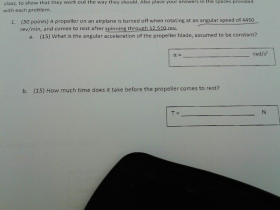 the they Also place in the class, to show that they work out with each problem. way should. your answers spaces provided (30 points) A propeller on an airplane is turned off when rotating at an angular speed of 4450 rev/min, and comes to rest after spinning through 12.510 rev 1. a. (15) What is the angular acceleration of the propeller blade, assumed to be constant? rad/s b. (15) How much time does it take before the propeller comes to rest?