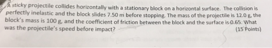 A sticky projectile collides horizontally with a stationary block on a horizontal surface. The collision is perfectly inelastic and the block slides 7.50 m before stopping. The mass of the projectile is 12.0 g, the blocks mass is 100 g, and the coefficient of friction between the block and the surface is 0.65. What was the projectiles speed before impact? (15 Points)