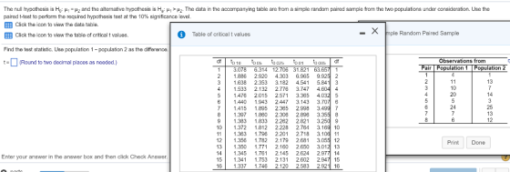 The null hypothesis is Ho ?? ?2 and the alternative hypothess is a ?? ? The data in the accompanying table are rom a simple random paired sample rom the two populations under consideration. Use the paired t-test to perform the required hypothesis test at the 10% significance level EEE Click the icon to view the data table ?Click the icon to view the table of critical t values. X m Table of critical t values ple Random Paired Sample Find the test statistic. Use population 1-papulation 2 as the difference Observations from tRound to two decimal places as needed.) Pair Population 1 Population 2 11 3.078 6.314 12.706 31.821 63.65? 1 2 1.886 2.920 4.303 6.965 9.925 2 3 1.638 2.353 3.182 4.541 5.8413 4 1.533 2.132 2.776 3.7474 51.476 2.015 2.571 3.365 4.032 5 61 1.440 1.943 2.447 3.143 3.70? 6 71.415 1.895 2.365 2.998 3.4997 81.397 1.860 2.306 2.896 3.355 8 9 1.383 1833 2.262 2.821 3.2509 10 1.372 1.812 2.228 2.764 3.16910 11 1.363 1.796 2.201 2.718 3.10611 12 1.356 1.782 2.179 2.681 3 13 1350 1.771 2.160 2.650 3.012 13 14 1.345 1.761 2.145 2.624 2.977 14 151 1.341 1.753 2.131 2.602 2.94?15 16 1.337 1.746 2.120 2.583 2.92116 Print Done Enter your answer in the answer box and then click Check Answer 1 13 7 14 3 25 13 12 ati-4 11 10 20 5 24 7 6 a-1 2 3 4 5 6 7 8 1234567891123456 3954433333333222 1643332222222222 2432222222222222 1234567890123456