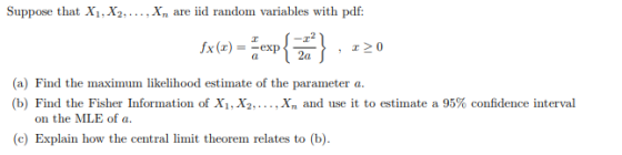 Suppose that X1,X2,. X are iid random variables with pdf ,220 (a) Find the maximum likelihood estimate of the parameter a (b) Find the Fisher Information of X1,X2,.. ., Xn and use it to estimate a 95% confidence interval on the MLE of a (c) Explain how the central limit theorem relates to (b).