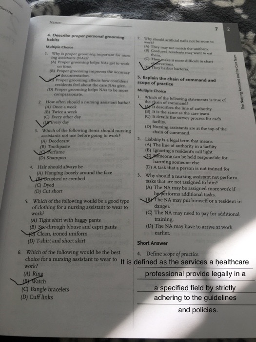 2 4. Describe proper personal grooming 7 Why should artificial nails not be worn to habits Multiple Choice 1. Why is proper grooming important for nurs- (A) They may net match the uniform. () Confused residents may want to eat ing assistants (NAs)? it more difficult to chart (A) Proper grooming helps NAs get to work (B) Proper grooming improves the accuracy Proper grooming affects how confident (D) Proper grooming helps NAs to be more 2. How often should a nursing assistant bathe? on time by harbor bacteria. S. Explain the chain of command and scope of practice Multiple Choice 1. residents feel about the care NAs give. Which of the following statements is true of the e of command? (A) Once a week t describes the line of authority (B) It is the same as the care team. (C) It details the survey process for each (B) Twice a week (C) Every other day facility (D) Nursing assistants are at the top of the day 3. Which of the following items should nursing chain of command. Liability is a legal term that means (A) The line of authority in a facility (B) Ignoring a residents call light C Someone can be held responsible for assistants not use before going to work? 2. (A) Deodorant (B) Toothpaste (D) Shampo0 harming someone else (D) A task that a person is not trained for Why should a nursing assistant not perform tasks that are not assigned to him? (A) The NA may be assigned more work if 4. Hair should always be (A) Hanging loosely around the face ipBrushed or combed 3. (C) Dyed (D) Cut short rforms additional tasks. e NA may put himself or a resident in Which of the following would be a good type of clothing for a nursing assistant to wear to work? (A) Tight shirt with baggy pants (B) Soe-through blouse and capri pants 5. danger training. earlier (C) The NA may need to pay for additional (D) The NA may have to arrive at work Clean, ironed uniform (D) T-shirt and short skirt Short Answer 6. Which of the following would be the best 4. Define scope of practice choice for a nursing assistant to wear to It is defined as the services a healthcare work? professional provide legally in a a specified field by strictly adhering to the guidelines and policies Rin atch (C) Bangle bracelets (D) Cuff links