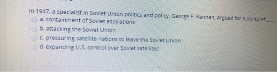 In 1947, a specialist in Soviet Union politics and policy, George F. Kennan, argued for a policy of a. containment of Soviet