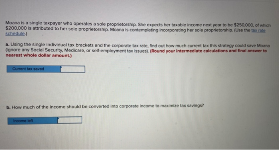 Moana is a single taxpayer who operates a sole proprietorship. She expects her taxable income next year to be $250,000, of wh