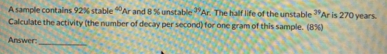 A sample contains 92% stable 40 Ar and 8 % unstable 39 Ar. The half life of the unstable 39 Ar is 270 years. Calculate the ac