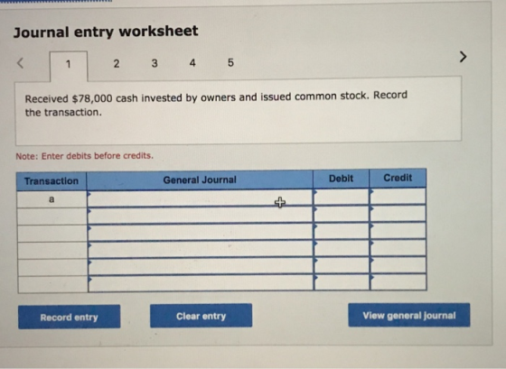 Journal entry worksheet 2 3 4 5 Received $78,000 cash invested by owners and issued common stock. Record the transaction. Note: Enter debits before credits. Transaction General Journal Debit Credit Record entry Clear entry View general journal