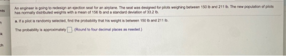 Sts An engineer is going to redesign an ejection seat for an airplane. The seat was designed for pilots weighing between 150