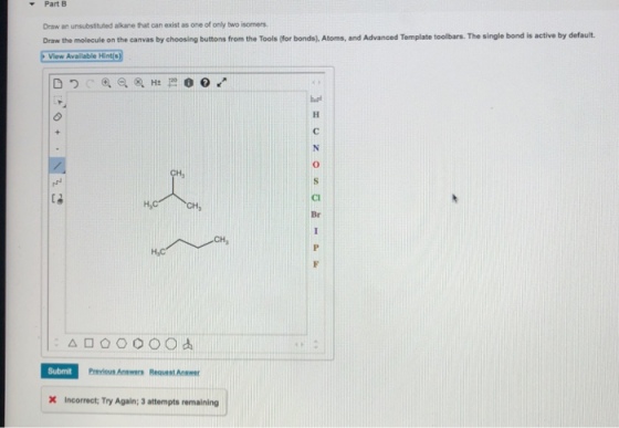 Part B Draw an unsubstituted alkane that can exist as one of only two isomers Draw the molecule on the canvas by choosing buttons from the Tools (for bonds), Atoms, and Advanced Template toolbars. The single bond is active by default View Available Hints Br Previous Anwwers Reqvest Ane X Incorrect; Try Again; 3 attempts remaining