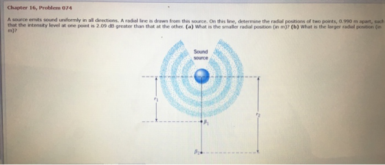 Chapter 16, Problem 074 A source emits sound uniformly in all directions. A radial line is drawn from this source. On this line, determine the radial positions of two points, 0.990 m apart, such tnat thity level at one point is 2.09 dB greater than that at the other. (a) What is the smaller radial position (in m)? (b) What is the larger radial position (in Sound source