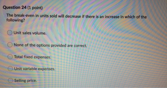 Question 24 (1 point) The break-even in units sold will decrease if there is an increase in which of the following? Unit sale