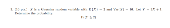3. (10 pts.) X is a Gaussian random variable with E{X} = 2 and Var(X) = 16. Let Y = 3X +1. Determine the probability: Pr(Y >