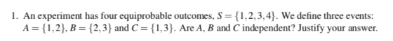 1 . An experiment has four equiprobable outcomes. S { 2.3) and C { 1 , 2.3.4). We define three events A { 1 . 2 }. В { 1.3). Are A. B and C independent? Justify your answer.