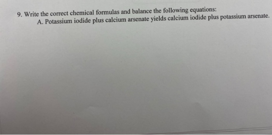 9. Write the correct chemical formulas and balance the following equations: A. Potassium iodide plus calcium arsenate yields