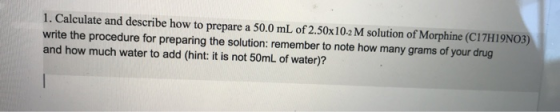 1. Calculate and describe how to prepare a 50.0 mL of 2.50x102 M solution of Morphine (C17H19NO3) write the procedure for pre