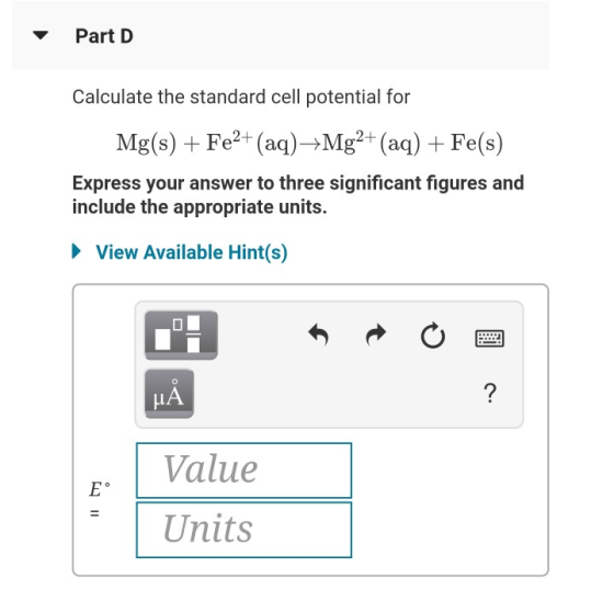 Part D Calculate the standard cell potential for Mg(s) + Fe2+ (aq) +Mg2+ (aq) + Fe(s) Express your answer to three significan