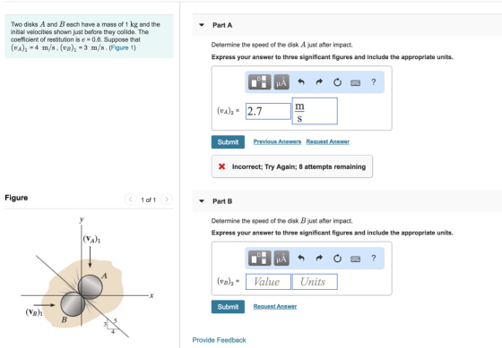 Two disks A and B each have a mass of 1 kg and the initial velocities shown just before they collide. The coefficient of restitution is e = 0.6. Suppose that (vA)1 -4 m/s, (vB)1-3 m/s. (Figure 1) Part A Determine the speed of the disk A just after impact. Express your answer to three significant figures and include the appropriate units. (vA2 2.7 SubmitPr ious Ans uest Answer × Incorrect, Try Again; 8 attempts remaining Figure ▼ Part B Determine the speed of the disk B just after impact. Express your answer to three significant figures and include the appropriate units. (vA)i (vB)2ValueUnits Submit es (VB)i Provide Feedback