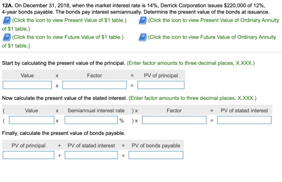 12A. On December 31, 2018, when the market interest rate is 14%, Derrick Corporation issues $220,000 of 12%, 4-year bonds pay