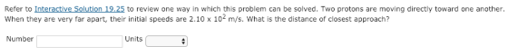 Refer to Interactive Solution 19.25 to review one way in which this problem can be solved. Two protons are moving directly toward one another. When they are very far apart, their initial speeds are 2.10 x 102 m/s. What is the distance of closest approach? Number Units