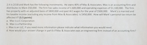 2.It is 2018 and Mark has the following investments. He owns 40% of Mav & Associates. Mav is an accounting firm and distributes to Mark $50,000. The firm has sales income of 1.600,000 and operating expenses of $1,100,000. The firm has property with an adjusted basis of $800,000 and paid W2 wages for the year of $500,000 Marks is married and his taxable income lexcluding any income from Mav &Associates is $450,000. How will Marks personal tax return be affected if? (5.5 points) a. Mav is a C-Corporation b. Mav is a Partnership c. Mav is an LLC, if you need more information please indicate what information you would need. d. How would your answer change in part b if Mav & Assaciates was an engineering firm instead of an accounting firm?
