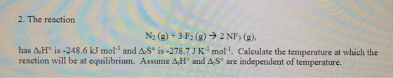 2. The reaction N2 (g)+3 F2 (g)2 NF3 (g), has AH° is -248.6 kJ mol and ArS° is -278.7J K mol. Calculate the temperature at wh