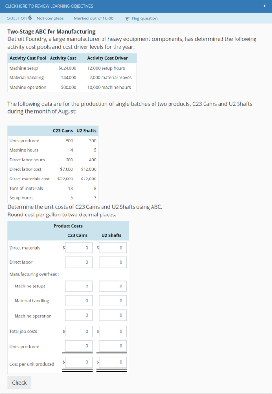 CLICK HERE TO REVIEW LEARNING OBIECTIVES QUESTION 6 Not complete Marked out of 16.00 Flag question Two-Stage ABC for Manufacturing Detroit Foundry, a large manufacturer of heavy equipment components, has determined the following activity cost pools and cost driver levels for the year: Activity Cost Pool Activity Cost Activity Cost Driver Machine setup Material handling Machine operation $624,000 12,000 setup hours 144,000 2,000 material moves 10,000 machine hours The following data are for the production of single batches of two products, C23 Cams and U2 Shafts during the month of August: C23 Cams U2 Shafts Units produced Machine hours Direct labor hours Direct labor cost Direct materials cost $32,000 $22,000 Tons of materials Setup hours Determine the unit costs of C23 Cams and U2 Shafts using ABC. Round cost per gallon to two decimal places. 400 $7,000 $12,000 13 Product Costs C23 Cams U2 Shafts Direct materials Direct labor Manufacturing overhead: Machine setups Material handling Machine operation Total job costs Units produced Cost per unit produced Check