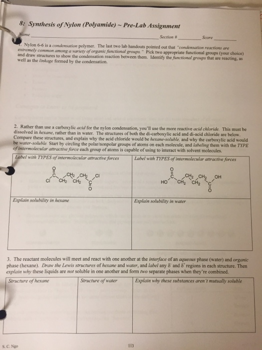 : Synthesis of Nylon (Polyamide) ~ Pre-Lab Assignment Section #- Score - Nylon 6-6 is a condensation polymer. The last two lab handouts pointed out that condensation reactions are extremely common among a variety of organic functional groups Pick two appropriate functional groups (your choice) and draw structures to show the condensation reaction between them. Identify the functional growps that are reacting, as well as the linkage formed by the condensation. 2. Rather than use a carboxylic acid for the ny lon condensation, youll use the more reactive acid chloride. This must be dissolved in hexane, rather than in water. The structures of both the di-carboxylic acid and di-acid chloride are below. ompare these structures, and explain why the acid chloride would be hexane-soluble, and why the carboxylic acid would be water-soluble. Start by circling the polarnonpolar groups of atoms on each molecule, and labeling them with the TYPE of intermolecular attractive force each group of atoms is capable of using to interact with solvent molecules. of intermolecwlar attractive forcesLabel with TYPES of intermolecular attractive forces HO CH2 in hexane Explain solubility in water 3. The reactant molecules will meet and react with one another at the interface of an aqueous phase (water) and organic phase (hexane) Draw the Lewis structures of hexane and water, and label amy δ and δ+ regions in each structure. Then explain why these liquids are not soluble in one another and form two separate phases when theyre combined. Structure of hexane Structure of waterExplain why these substances arent mtually soluble S. C. Ngo 113