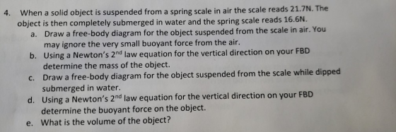 4. When a solid object is suspended from a spring scale in air the scale reads 21.7N. The object is then completely submerged in water and the spring scale reads 16.6N. Draw a free-body diagram for the object suspended from the scale in air. You may ignore the very small buoyant force from the air. Using a Newtons 2 nd law equation for the vertical direction on your FBD determine the mass of the object. Draw a free-body diagram for the object suspended from the scale while dipped submerged in water. Using a Newtons 2nd law equation for the vertical direction on your FBD determine the buoyant force on the object. What is the volume of the object? a. b. c. d. e.