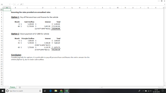 Assuming the rates provided are annualised rates Option 1 Pay off Personal loan and finance for the vehicle Month Cash Outflow 5,200.00 Total 5,200.00 $15,243.90 $20,443.90 2,493.90 (12750*4.89%*48/12) 48 S 12,750.00 5 10 Option 2 Down payment of $7,000 for vehicle Month Principle Outflow 7,000.00 5,200.00 Total $ 7,000.00 2,246.40 $ 7446.40 15 16 15200° 14.40%#36/12) 5,750.00 $ 6,874.70 $21,321.10 48 S 1,124.70 (5750*4.89%*48/12) 19 20 21 Conclusion Considring both the options, it is preferable to pay off personal loan and finance the entire amoutn for the vehicle Option 1), due to lo ash outtlow. 23 24 27 29 30 O Type here to search 0734 02-09-2018