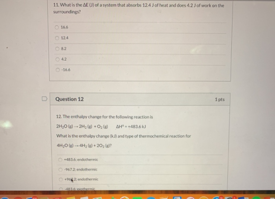 11. What is the AE J) of a system that absorbs 12.4 J of heat and does 4.2 J of work on the surroundings? O 16.6 12.4 8.2 4.2