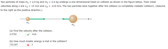 Two particles of mass m1 = 2.0 kg and m2 = 2.6 kg undergo a one-dimensional head-on collision as shown in the figure below. Their initial velocities along x are vii = 15 m/s and v2,--6.8 m/s. The two particles stick together after the collision (a completely inelastic collision. (Assume to the right as the positive direction.) mi m2 (a) Find the velocity after the collision. 2.6782 m/s (b) How much kinetic energy is lost in the collision? 153.907x