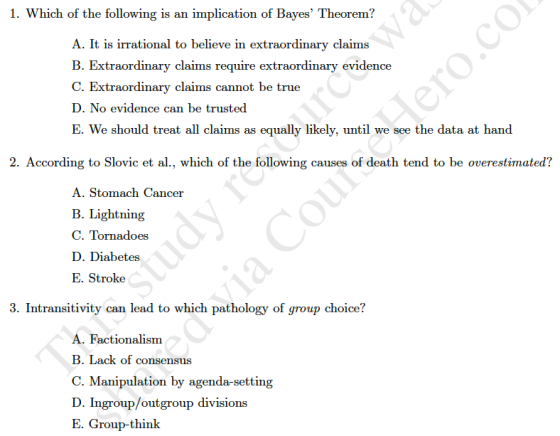 1. Which of the following is an implication of Bayes Theorem? A. It is irrational to believe in extraordinary claims B. Extraordinar C. Extraordinary claims cannot D. No evidence can be trusted E. We should treat all claims as equally likely, until we see the data at han<d y claims require extraordinary evidence be true 2. According to Slovic et al., which of the following causes of death tend to be overestimated? A. Stomach Cancer B. Lightning C. Tornadoes D. Diabetes E. Stroke 3. Intransitivity can lead to which pathology of group choice? A. Factionalism B. Lack of consensus C. Manipulation by agenda-setting D. Ingroup/outgroup divisions E. Group-think