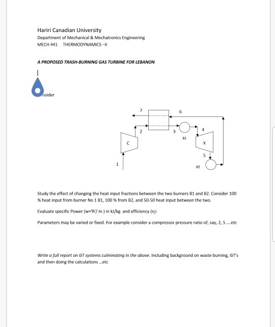 Hariri Canadian University Department of Mechanical& Mechatronics Engineering MECH 441 THERMODYNAMICS- A PROPOSED TRASH-BURNING GAS TURBINE FOR LEBANON B1 82 Study the effect of changing the heat input fractions between the two burners B1 and B2. Consider 100 % heat input from burner No 1 B1, 100 % from 82, and 50-50 heat input between the two. Evaluate specific Power (w W/ m) in ki/kg and efficiency (n) Parameters may be varied or fixed. For example consider a compressor pressure ratio of, say, 2, S.etc Write a full report on GT systems culminating in the above. Including background on waste burning, GTs and then doing the calculations ...etc