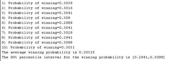 1) Probability of winning-0.3039 2) Probability of winning-0.3016 3) Probability of winning-0.3041 4) Probability of winning-0.309 5) Probability of winning-0.2989 6) Probability of winning-0.3041 7) Probability of winning-0.3029 8) Probability of winning-0.2941 9) Probability of winning-0.3098 10) Probability of winning-0.3031 The average winning probability is 0.30315 The 90% percentile interval for the w inning probability i [0.2941,0.3098] s