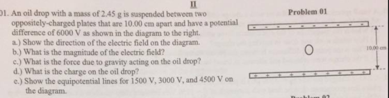 1. An oil drop with a mass of 2.45 g is suspended between two Problem 01 oppositely-charged plates that are 10.00 cm apart and have a potential-- difference of 6000 V as shown in the diagram to the right. a.) Show the direction of the electric field on the diagram. b.) What is the magnitude of the electric field? c.) What is the force due to gravity acting on the oil drop? d.) What is the charge on the oil drop? e.) show the equipotential lines for 1500 V, 3000 V, and 4500 Von . 10.00 cm the diagram