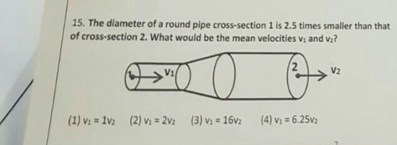 15. The diameter of a round pipe cross-section 1 is 2.5 times smaller than that of cross-section 2. What would be the mean velocities vi and va? (1) Vi 1V2 (2) Vi-2V2 (3) Vi # 16V2 (4) Vi-6.25V2