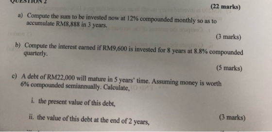 QUESTION 2 (22 marks) a) Compute the sum to be invested now at 12% compounded monthly so as to accumulate RM8,888 in 3 years.