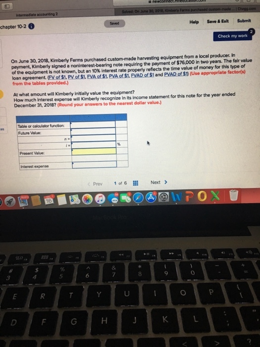 chapter 10-2 6 Help Save &Exilt Submit Check my work On June 30, 2018, Kimberly Farms purchased custom-made harvesting equipment from a local producer. In payment, Kimberly signed a noninterest-bearing note requiring the payment of $76,000 in two years. The fair value of the equipment is not known, but an 10% interest rate property reflects the time value of money for this type of loan egreement. (FV of S1. PV of $1. EVA of $1. PVA of $1. EVAD of $1 and PVAD of $1 (Use appropriate factor(s) from the tables provided.) At what amount will Kimberly initially value the equipment? How much Interest expense will Kimberly recognize in its income statement for this note for the year ended Decem ber 31, 2018? (Round your answers to the nearest dollar value.) Table or calculator function: Future Value Present Value: Interest expense Prev 1016辮Next > 0