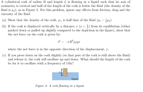 A cylindrical cork of radius R and length L is floating in a liquid such that its axis of symmetry is vertical and half of the length of the cork is below the fluid (the density of the fluid is p), as in Figure 2. For this problem, ignore any effects from friction, drag and the viscosity of the fluid (a) Show that the density of the cork, Pe is half that of the fluid (Pe ps) (b) If the cork is displaced vertically by a distance x (x < from its equilibrium (either pushed down or pulled up slightly compared to the depiction in the figure), show that the net force on the cork is given by: where the net force is in the opposite direction of the displacement, r (c) If you press down on the cork slightly (so that part of the cork is still above the fluid) and release it, the cork will oscillate up and down. What should the length of the cork be for it to oscillate with a frequency of 5 Hzi? liquid Figure 2: A cork floating in a liquid.