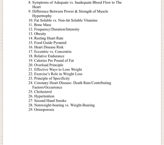8. Symptoms of Adequate vs. Inadequate Blood Flow to The Heart 9. Difference Between Power & Strength of Muscle Hypertrophy 10. Fat Soluble vs. Non-fat Soluble Vitamins 11. Bone Mass 12. Frequency/Duration/Intensity 13. Obesity 14. Resting Heart Rate 15. Food Guide Pyramid 16. Heart Disease Risk 17. Eccentric vs. Concentric 18. Relative Endurance 19. Calories Per Pound of Fat 20. Overload Principle 21. Effective Ways to Lose Weight 22. Exercises Role in Weight Loss 23. Principle of Specificity 24. Coronary Heart Disease- Death Rate/Contributing Factors/Occurrence 25. Cholesterol 26. Hypertention 27. Second Hand Smoke 28. Nonweight-bearing vs. Weight-Bearing 29. Osteoporosis
