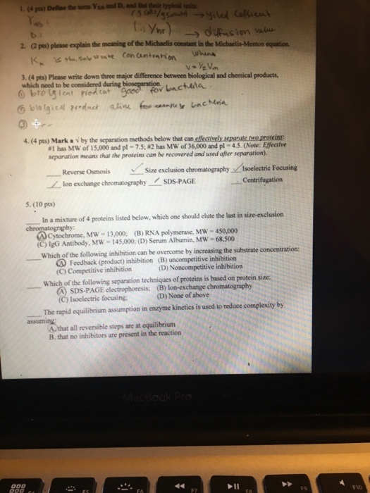 hr 2. ( pts) please explain the meaning of the Michaclis constant in the Michaelis-Menton equation 3.(4 pts) Please write down three major difference between biological and chemical products, which need to be considered during 4.4 pts) Mark a、by the separation methods below that can #1has Mw of 15,000 and pl-7.5;#2has MW of 36,000 and pl-45.(Note. E fective separarion means that the proteins can be recovered and used afer separarion). Reverse Osmosis Size exclusion chromatography Isoelectric Focusing lon exchange chromatography SDS-PAGE -centrifugation 5. (10 pts) In a mixture of 4 proteins listed below, which one should elute the last in size-exclusion ④Cytochrome, Mw-13,000, (B) RNA polymerase, MW-490,000 (C) 1gG Antibody, MW 145,000, (D) Serum Albumin, MW -68,500 Which of the following inhibition can be overcome by increasing the substrate concentration: Feedback (product) inhibition (B) uncompetitive inhibition (C) Competitive inhibition Which of the following separation techniques of proteins is based on protein size: (D) Noncompetitive inhibition SDS-PAGE electrophoresis; (B) lon-exchange chromatography (C) Isoelectric focusing (D) None of above The rapid equilibrium assumption in enzyme kinetics is used to reduce complexity by A.that all reversible steps are at equilibrium B. that no inhibitors are present in the reaction F9 FVO