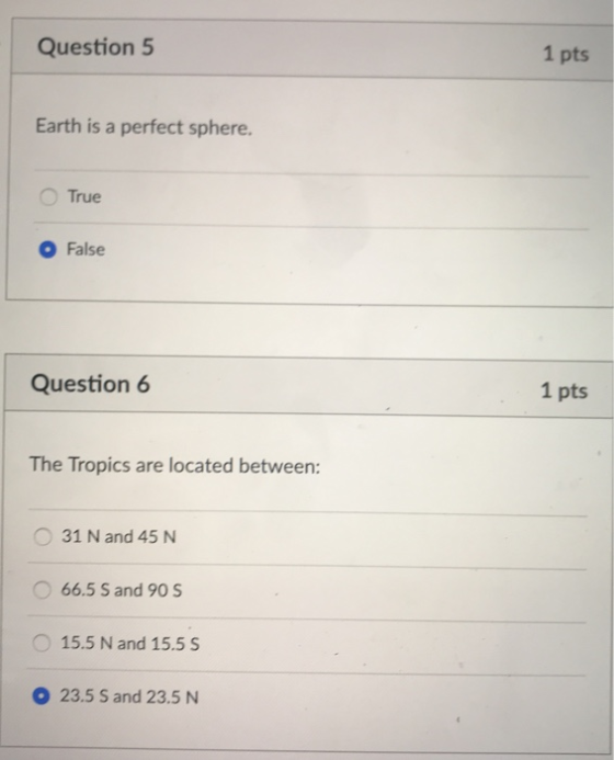 Question 5 1 pts Earth is a perfect sphere. O True O False Question 6 1 pts The Tropics are located between: O 31 N and 45 N 66.5 S and 90 S 15.5 N and 15.5 S 23.5 S and 23.5N
