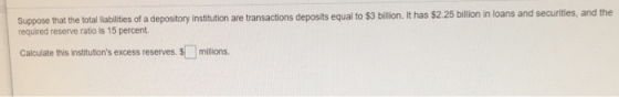 Suppose that the total liblities of a depository institution are transactions deposits equal to $3 billion. it has $2.25 billion in loans and securities, and the required reserve ratio is 15 percent Calculate this institutions excess reserves. S millions.