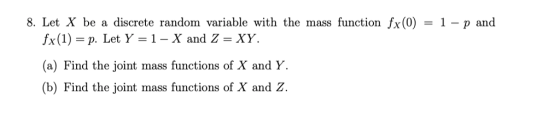 8. Let X be a discrete random variable with the mass function fx (0 ) = 1-p and fx(1) = p. Let Y = 1 _ X and Z = XY. (a) Find the joint mass functions of X and Y. (b) Find the joint mass functions of X and Z