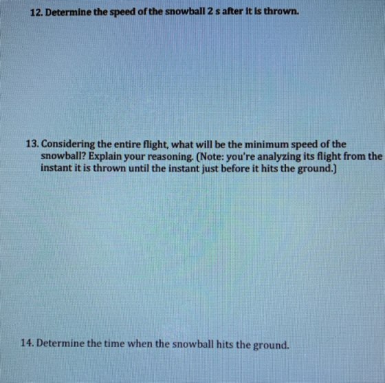12. Determine the speed of the snowball 2 s after it is thrown. 13. Considering the entire flight, what will be the minimum speed of the snowball? Explain your reasoning. (Note: youre analyzing its flight from the instant it is thrown until the instant just before it hits the ground.) 14. Determine the time when the snowball hits the ground.